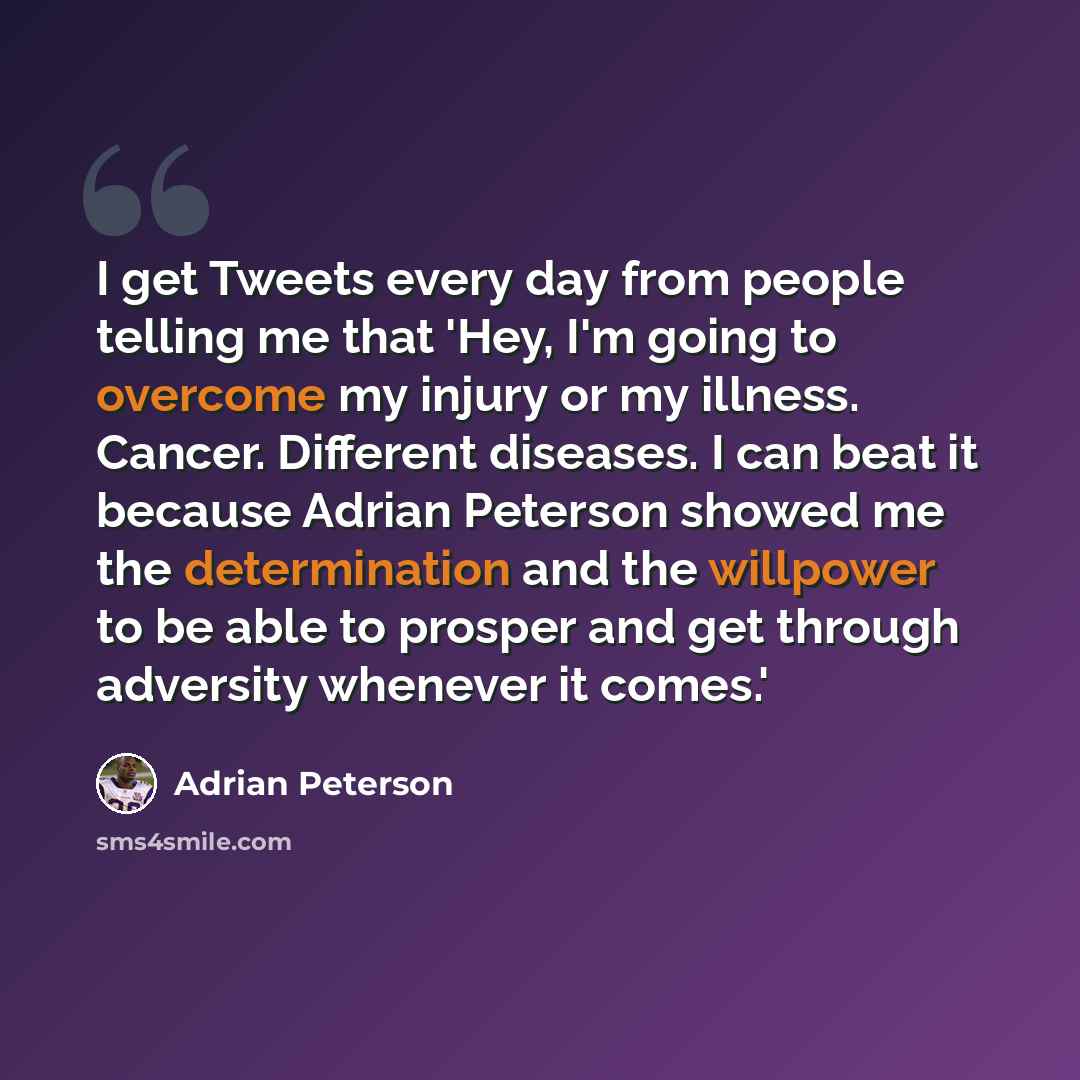 “I get Tweets every day from people telling me that 'Hey, I'm going to overcome my injury or my illness. Cancer. Different diseases. I can beat it because Adrian Peterson showed me the determination and the willpower to be able to prosper and get through adversity whenever it comes.'” quote by Adrian Peterson