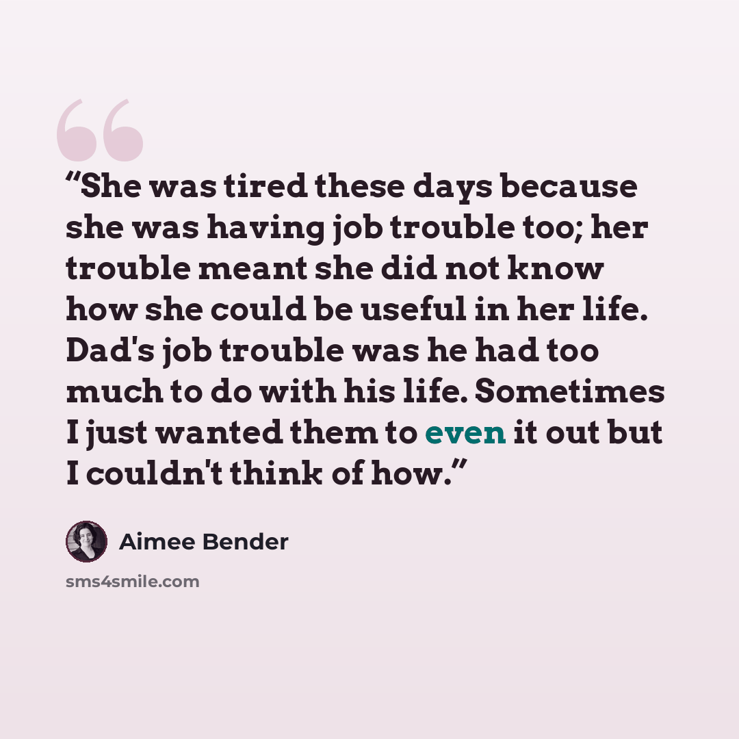 “She was tired these days because she was having job trouble too; her trouble meant she did not know how she could be useful in her life. Dad's job trouble was he had too much to do with his life. Sometimes I just wanted them to even it out but I couldn't think of how.” quote by Aimee Bender