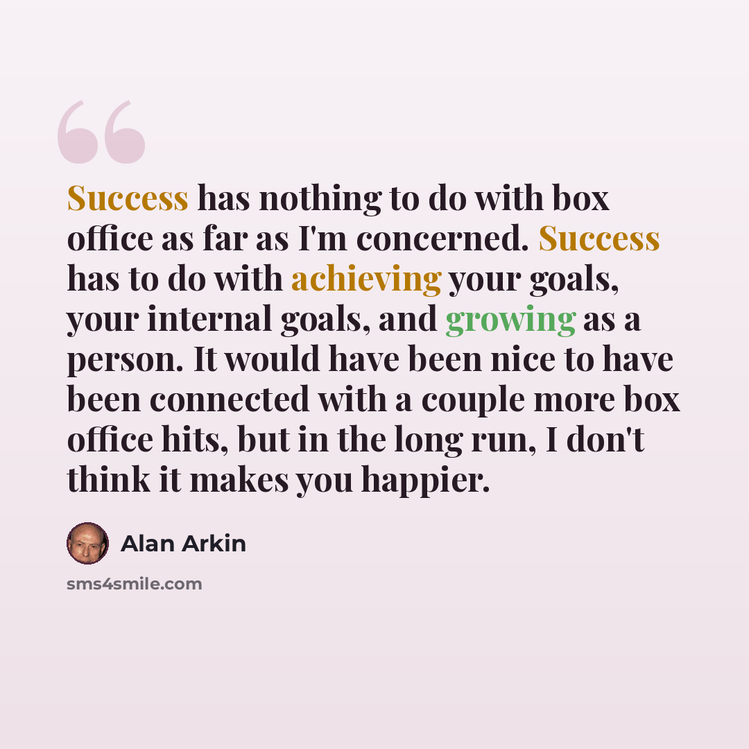 “Success has nothing to do with box office as far as I'm concerned. Success has to do with achieving your goals, your internal goals, and growing as a person. It would have been nice to have been connected with a couple more box office hits, but in the long run, I don't think it makes you happier.” quote by Alan Arkin