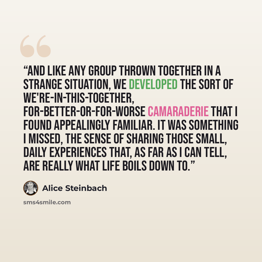 “And like any group thrown together in a strange situation, we developed the sort of we're-in-this-together, for-better-or-for-worse camaraderie that I found appealingly familiar. It was something I missed, the sense of sharing those small, daily experiences that, as far as I can tell, are really…” quote by Alice Steinbach
