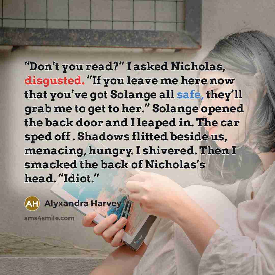 “Don’t you read?” I asked Nicholas, disgusted. “If you leave me here now that you’ve got Solange all safe, they’ll grab me to get to her.” Solange opened the back door and I leaped in. The car sped off . Shadows flitted beside us, menacing, hungry. I shivered. Then I smacked the back of Nicholas’s…” quote by Alyxandra Harvey