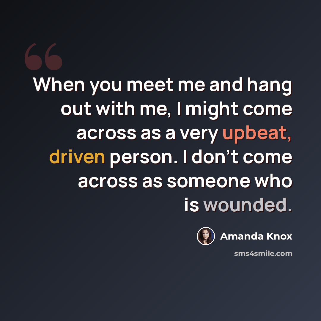 “When you meet me and hang out with me, I might come across as a very upbeat, driven person. I don't come across as someone who is wounded.” quote by Amanda Knox