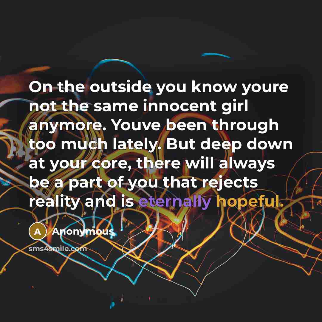 “On the outside you know youre not the same innocent girl anymore. Youve been through too much lately. But deep down at your core, there will always be a part of you that rejects reality and is eternally hopeful.” quote by Anonymous