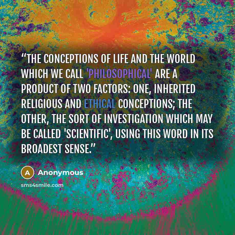 “The conceptions of life and the world which we call 'philosophical' are a product of two factors: one, inherited religious and ethical conceptions; the other, the sort of investigation which may be called 'scientific', using this word in its broadest sense.” quote by Anonymous