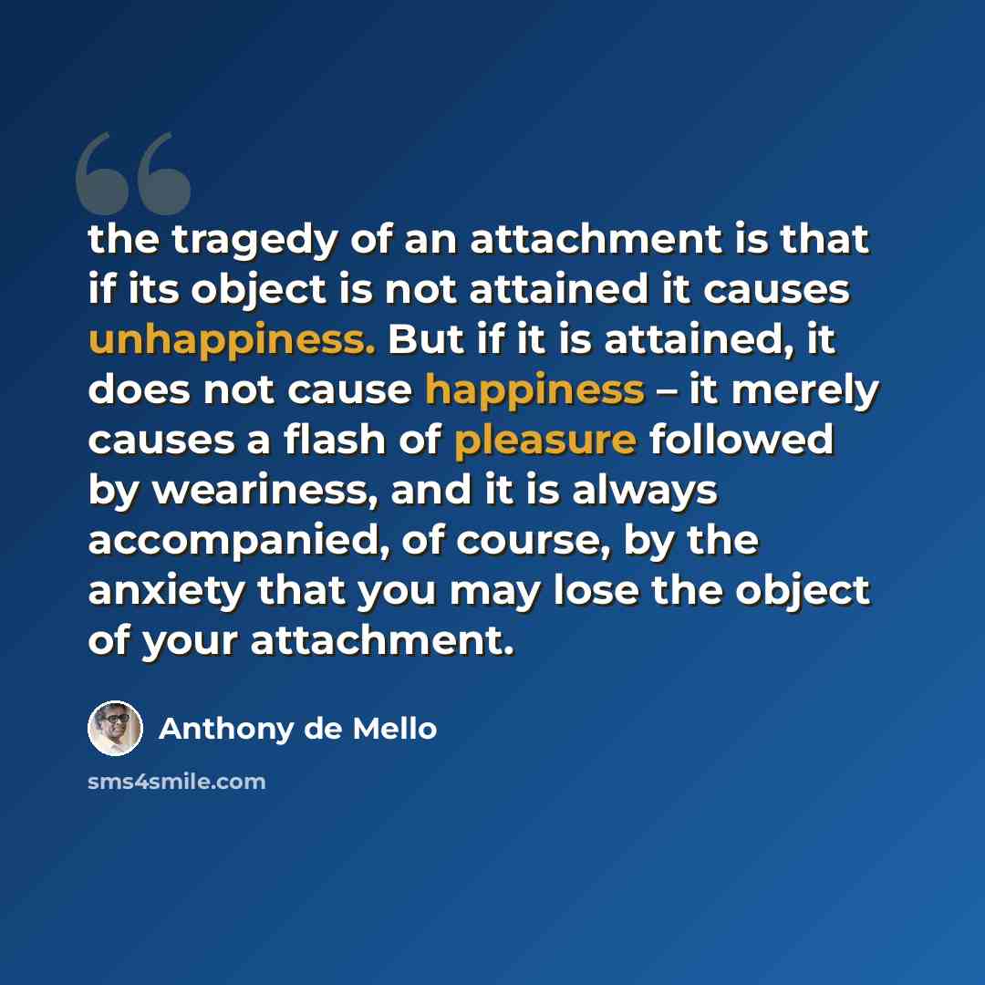 “the tragedy of an attachment is that if its object is not attained it causes unhappiness. But if it is attained, it does not cause happiness – it merely causes a flash of pleasure followed by weariness, and it is always accompanied, of course, by the anxiety that you may lose the object of your…” quote by Anthony de Mello