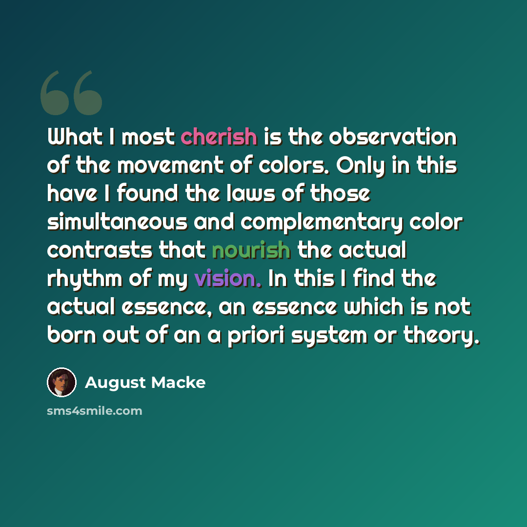 “What I most cherish is the observation of the movement of colors. Only in this have I found the laws of those simultaneous and complementary color contrasts that nourish the actual rhythm of my vision. In this I find the actual essence, an essence which is not born out of an a priori system or…” quote by August Macke