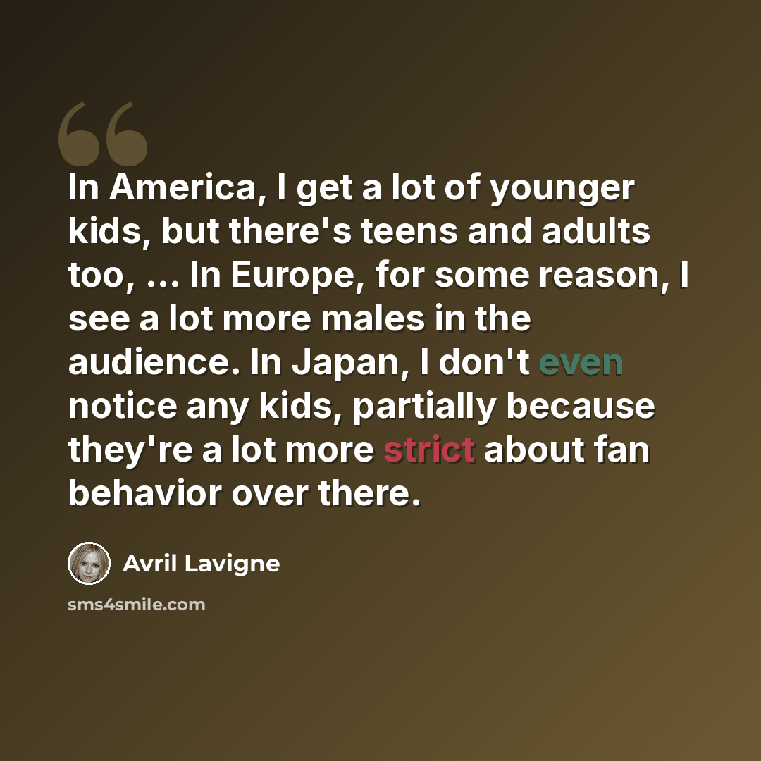 “In America, I get a lot of younger kids, but there's teens and adults too, ... In Europe, for some reason, I see a lot more males in the audience. In Japan, I don't even notice any kids, partially because they're a lot more strict about fan behavior over there.” quote by Avril Lavigne