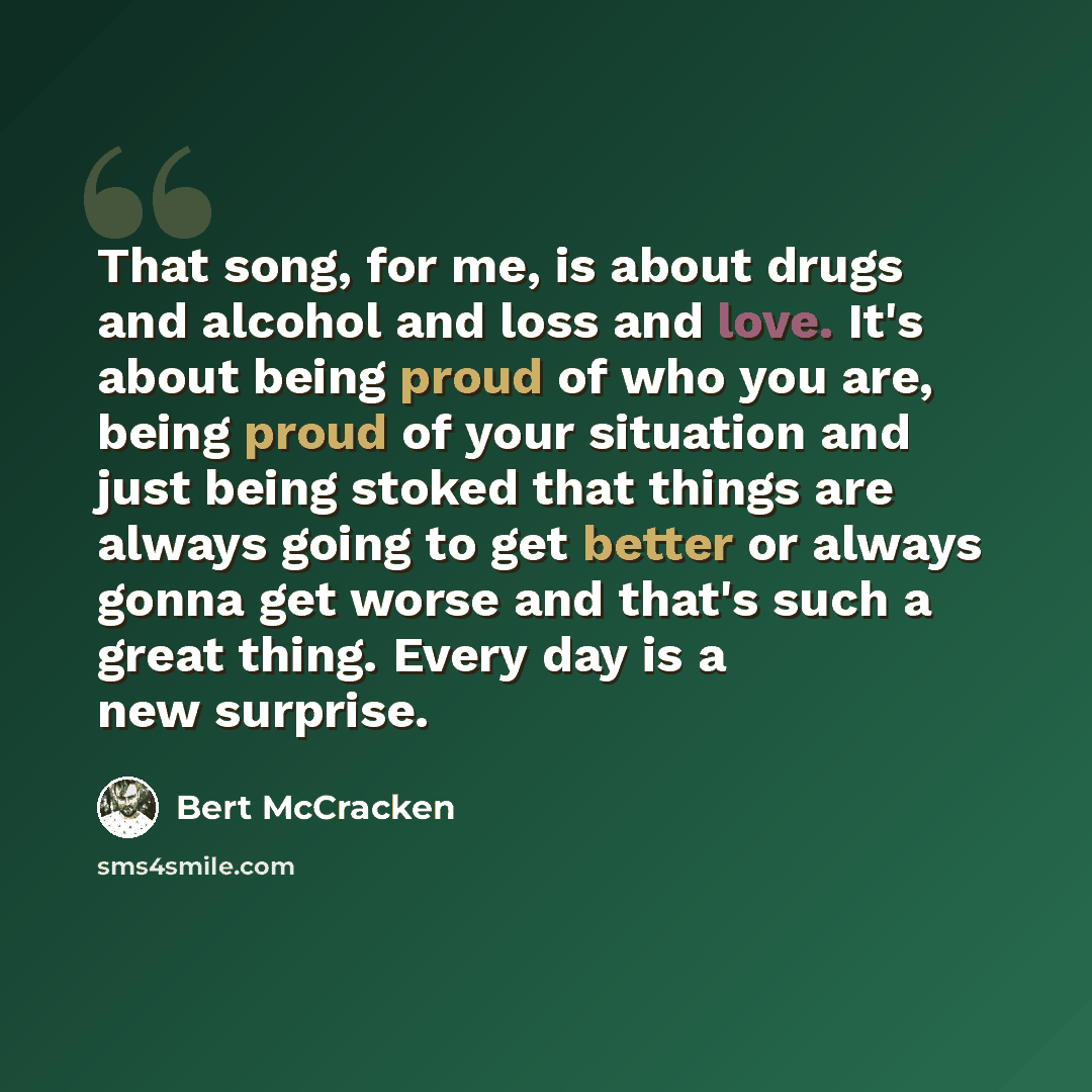 “That song, for me, is about drugs and alcohol and loss and love. It's about being proud of who you are, being proud of your situation and just being stoked that things are always going to get better or always gonna get worse and that's such a great thing. Every day is a new surprise.” quote by Bert McCracken