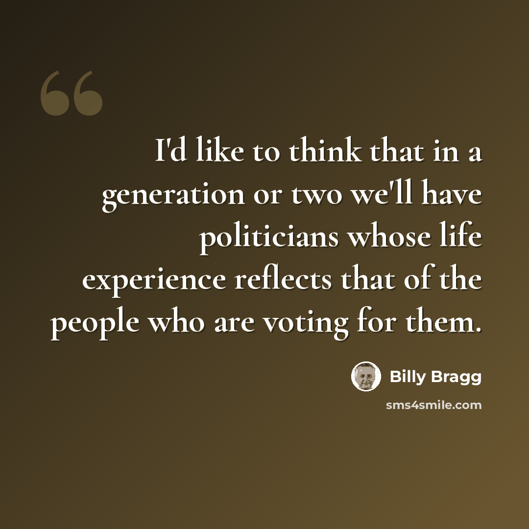 “I'd like to think that in a generation or two we'll have politicians whose life experience reflects that of the people who are voting for them.” quote by Billy Bragg
