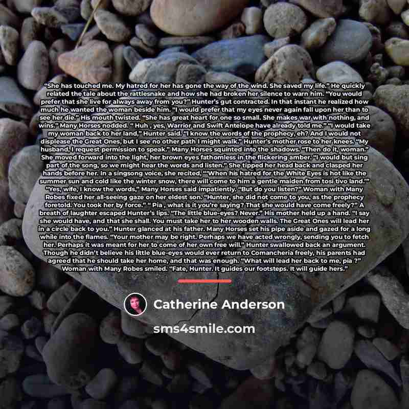 “She has touched me. My hatred for her has gone the way of the wind. She saved my life.” He quickly related the tale about the rattlesnake and how she had broken her silence to warn him. “You would prefer that she live for always away from you?” Hunter’s gut contracted. In that instant he realized…” quote by Catherine Anderson