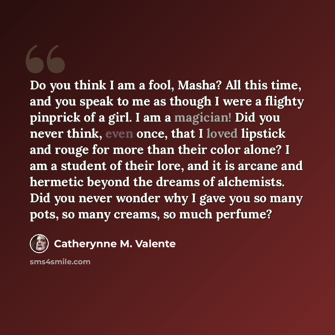 “Do you think I am a fool, Masha? All this time, and you speak to me as though I were a flighty pinprick of a girl. I am a magician! Did you never think, even once, that I loved lipstick and rouge for more than their color alone? I am a student of their lore, and it is arcane and hermetic beyond…” quote by Catherynne M. Valente