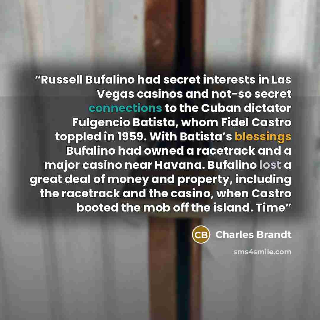 “Russell Bufalino had secret interests in Las Vegas casinos and not-so secret connections to the Cuban dictator Fulgencio Batista, whom Fidel Castro toppled in 1959. With Batista’s blessings Bufalino had owned a racetrack and a major casino near Havana. Bufalino lost a great deal of money and…” quote by Charles Brandt