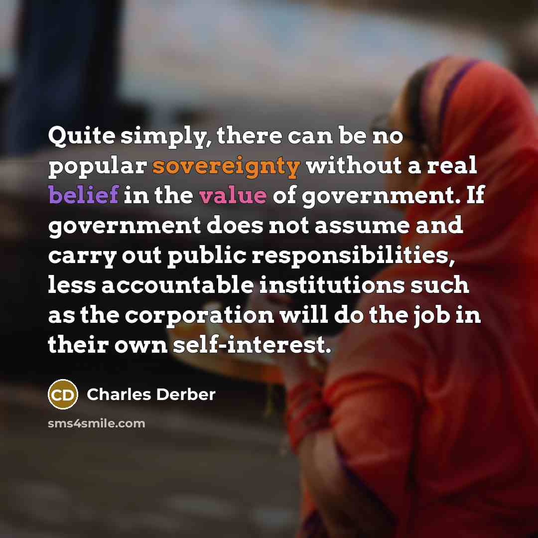 “Quite simply, there can be no popular sovereignty without a real belief in the value of government. If government does not assume and carry out public responsibilities, less accountable institutions such as the corporation will do the job in their own self-interest.” quote by Charles Derber