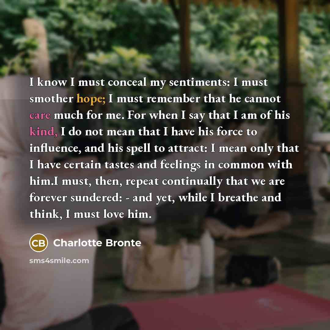 “I know I must conceal my sentiments: I must smother hope; I must remember that he cannot care much for me. For when I say that I am of his kind, I do not mean that I have his force to influence, and his spell to attract: I mean only that I have certain tastes and feelings in common with him.I…” quote by Charlotte Bronte
