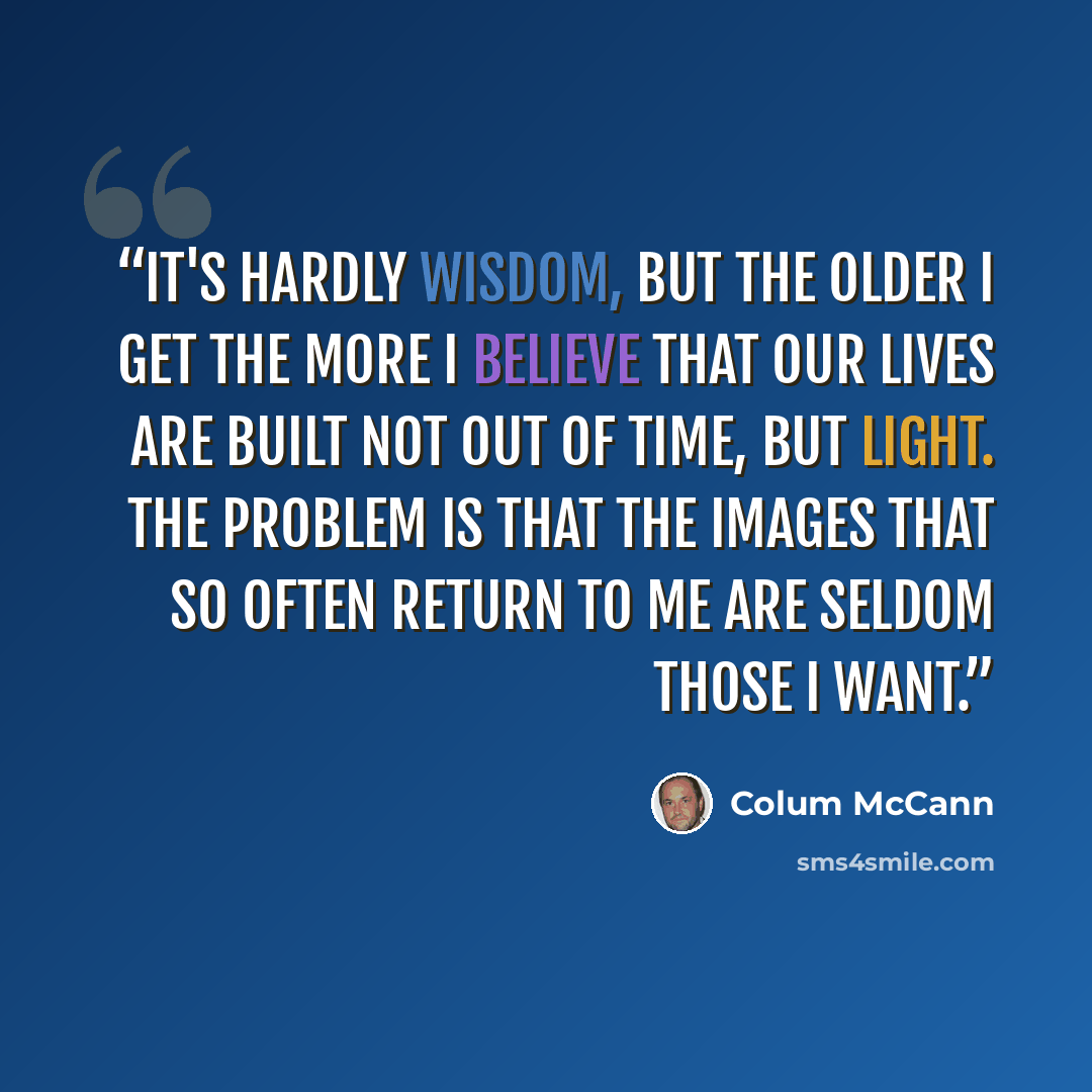 “It's hardly wisdom, but the older I get the more I believe that our lives are built not out of time, but light. The problem is that the images that so often return to me are seldom those I want.” quote by Colum McCann
