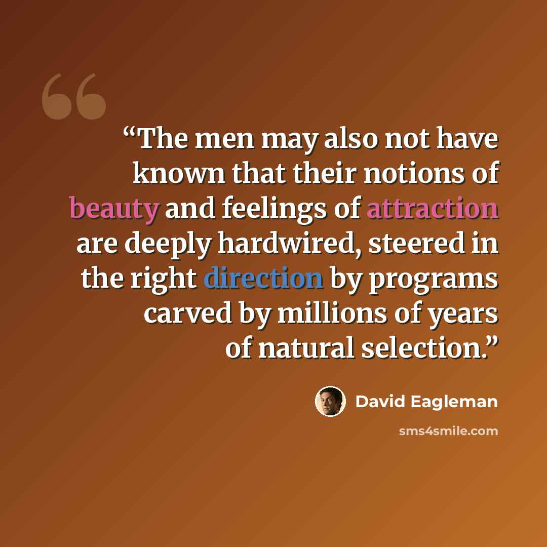 “The men may also not have known that their notions of beauty and feelings of attraction are deeply hardwired, steered in the right direction by programs carved by millions of years of natural selection.” quote by David Eagleman