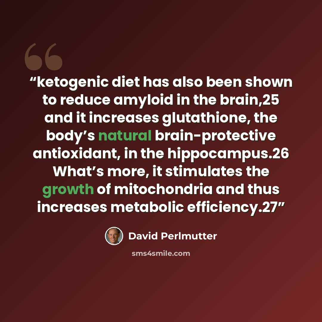 “ketogenic diet has also been shown to reduce amyloid in the brain,25 and it increases glutathione, the body’s natural brain-protective antioxidant, in the hippocampus.26 What’s more, it stimulates the growth of mitochondria and thus increases metabolic efficiency.27” quote by David Perlmutter