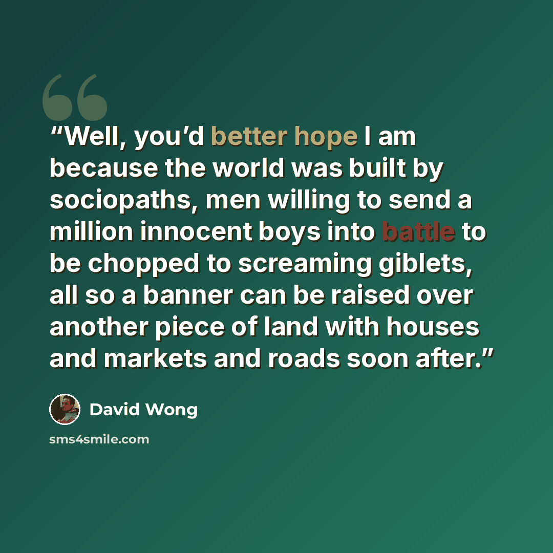 “Well, you’d better hope I am because the world was built by sociopaths, men willing to send a million innocent boys into battle to be chopped to screaming giblets, all so a banner can be raised over another piece of land with houses and markets and roads soon after.” quote by David Wong