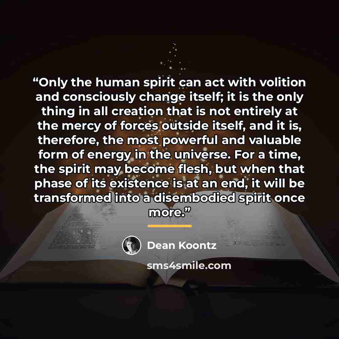 “Only the human spirit can act with volition and consciously change itself; it is the only thing in all creation that is not entirely at the mercy of forces outside itself, and it is, therefore, the most powerful and valuable form of energy in the universe. For a time, the spirit may become flesh…” quote by Dean Koontz