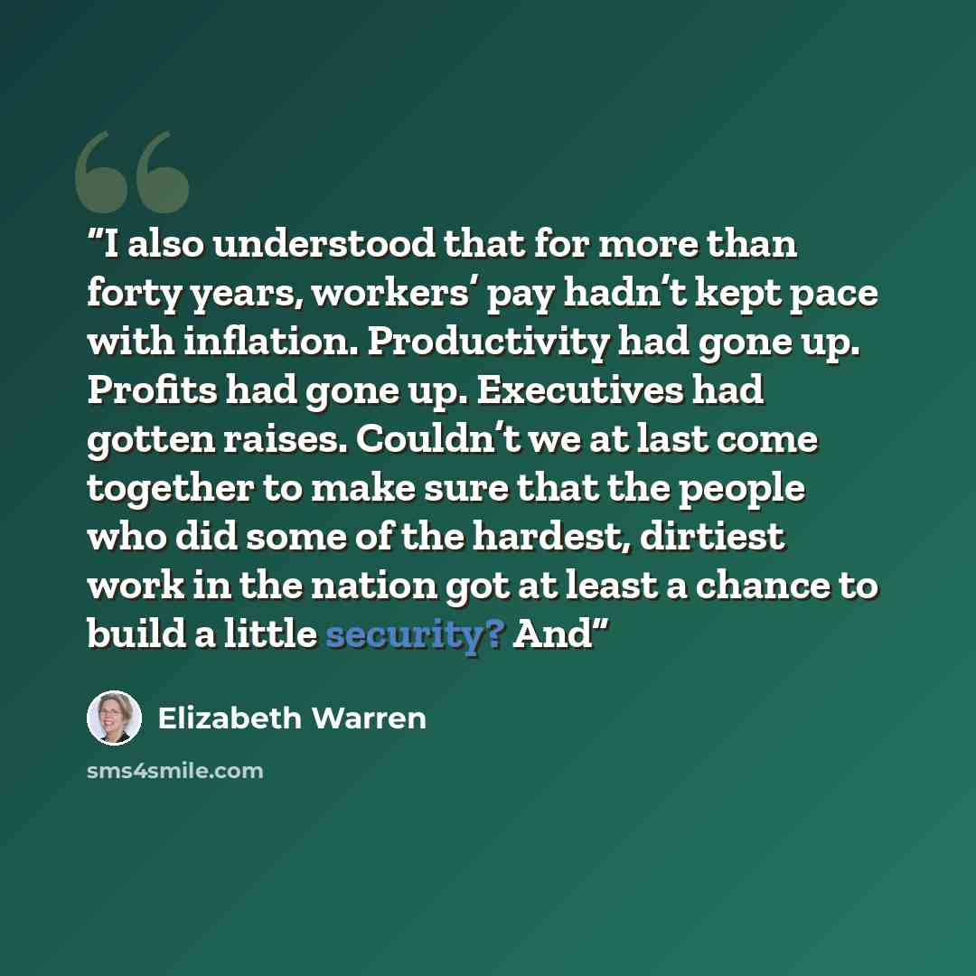 “I also understood that for more than forty years, workers’ pay hadn’t kept pace with inflation. Productivity had gone up. Profits had gone up. Executives had gotten raises. Couldn’t we at last come together to make sure that the people who did some of the hardest, dirtiest work in the nation got…” quote by Elizabeth Warren