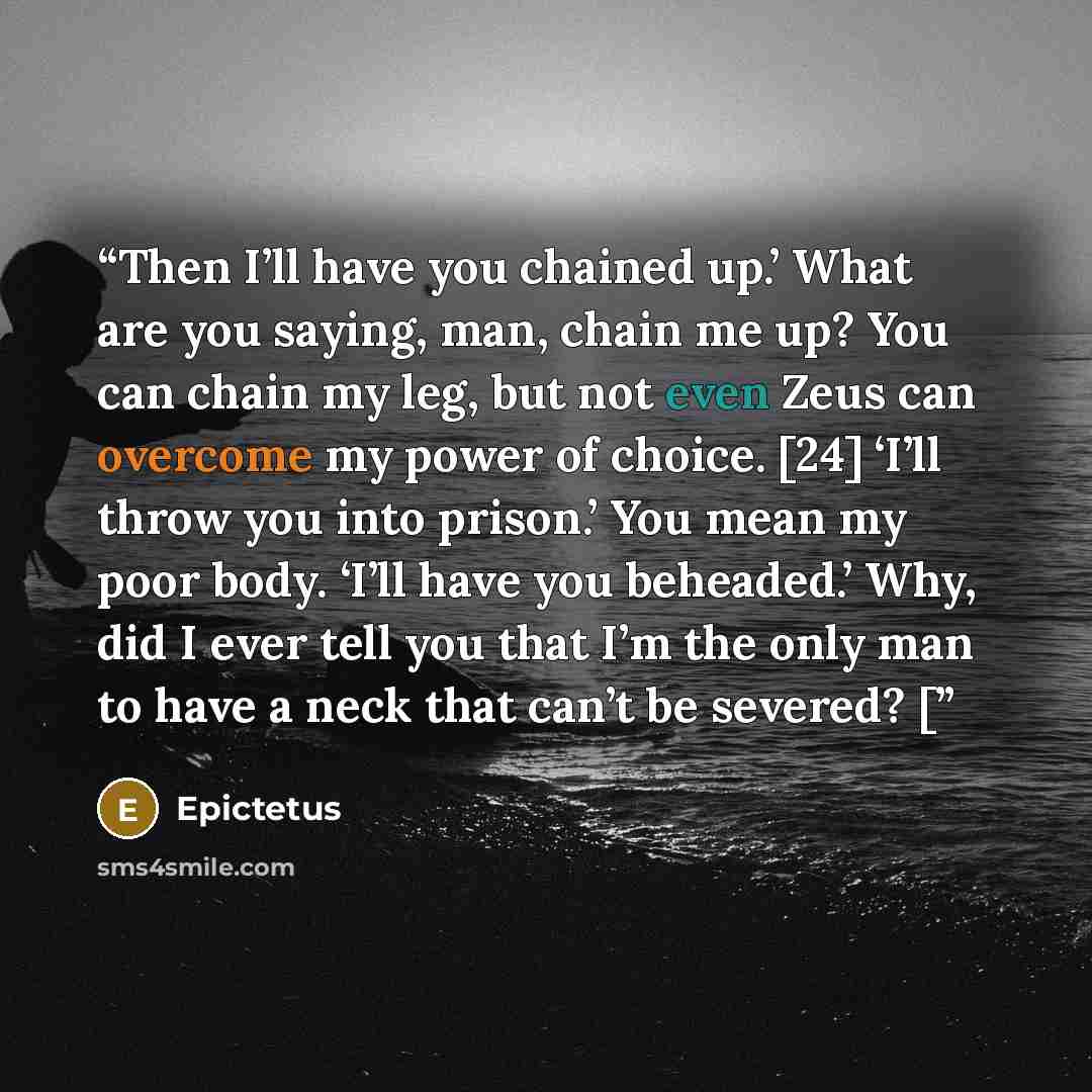 “Then I’ll have you chained up.’ What are you saying, man, chain me up? You can chain my leg, but not even Zeus can overcome my power of choice. [24] ‘I’ll throw you into prison.’ You mean my poor body. ‘I’ll have you beheaded.’ Why, did I ever tell you that I’m the only man to have a neck that…” quote by Epictetus