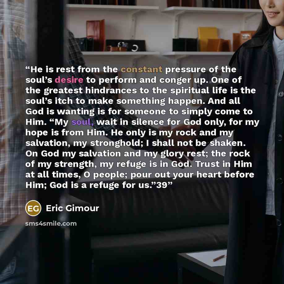 “He is rest from the constant pressure of the soul’s desire to perform and conger up. One of the greatest hindrances to the spiritual life is the soul’s itch to make something happen. And all God is wanting is for someone to simply come to Him. “My soul, wait in silence for God only, for my hope is…” quote by Eric Gimour