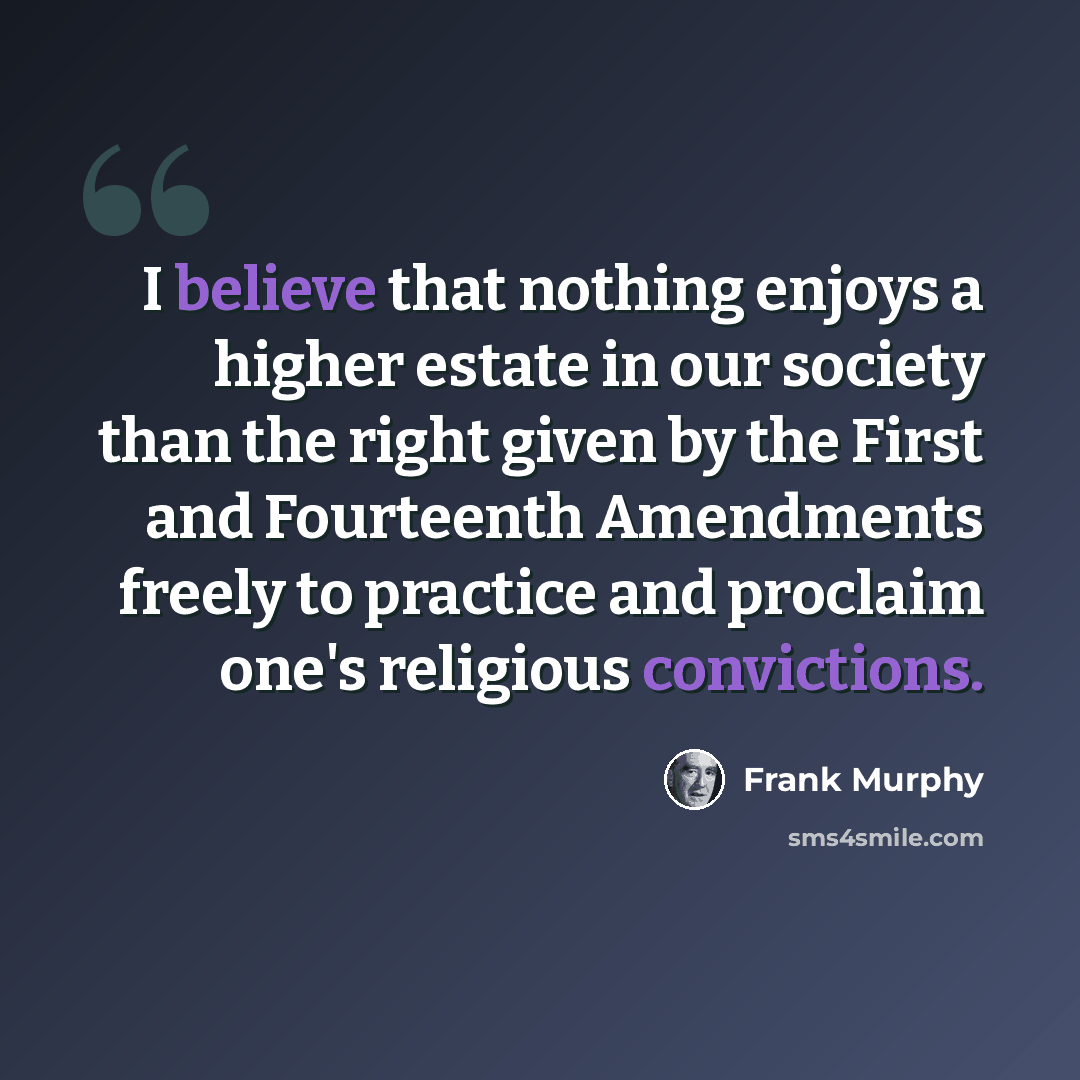 “I believe that nothing enjoys a higher estate in our society than the right given by the First and Fourteenth Amendments freely to practice and proclaim one's religious convictions.” quote by Frank Murphy