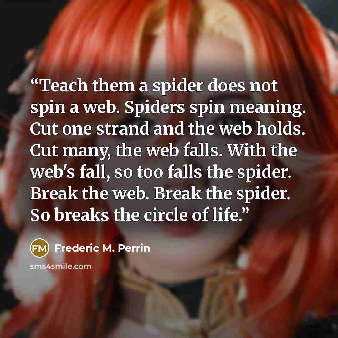 “Teach them a spider does not spin a web. Spiders spin meaning. Cut one strand and the web holds. Cut many, the web falls. With the web's fall, so too falls the spider. Break the web. Break the spider. So breaks the circle of life.” quote by Frederic M. Perrin