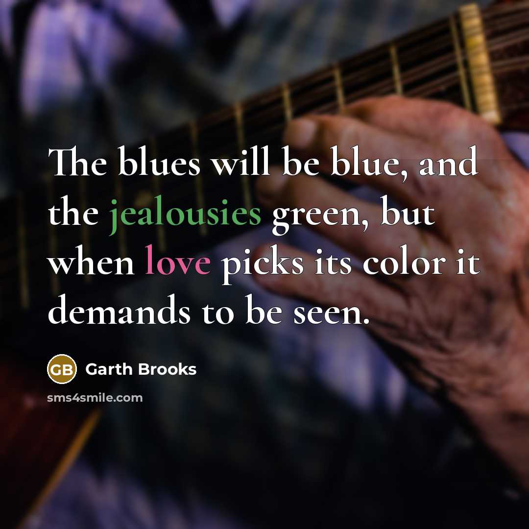 “The blues will be blue, and the jealousies green, but when love picks its color it demands to be seen.” quote by Garth Brooks
