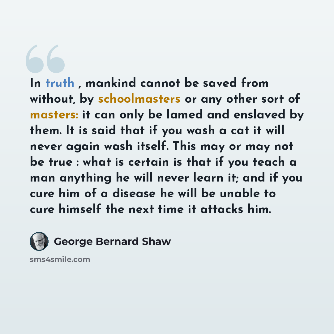 “In truth , mankind cannot be saved from without, by schoolmasters or any other sort of masters: it can only be lamed and enslaved by them. It is said that if you wash a cat it will never again wash itself. This may or may not be true : what is certain is that if you teach a man anything he will…” quote by George Bernard Shaw