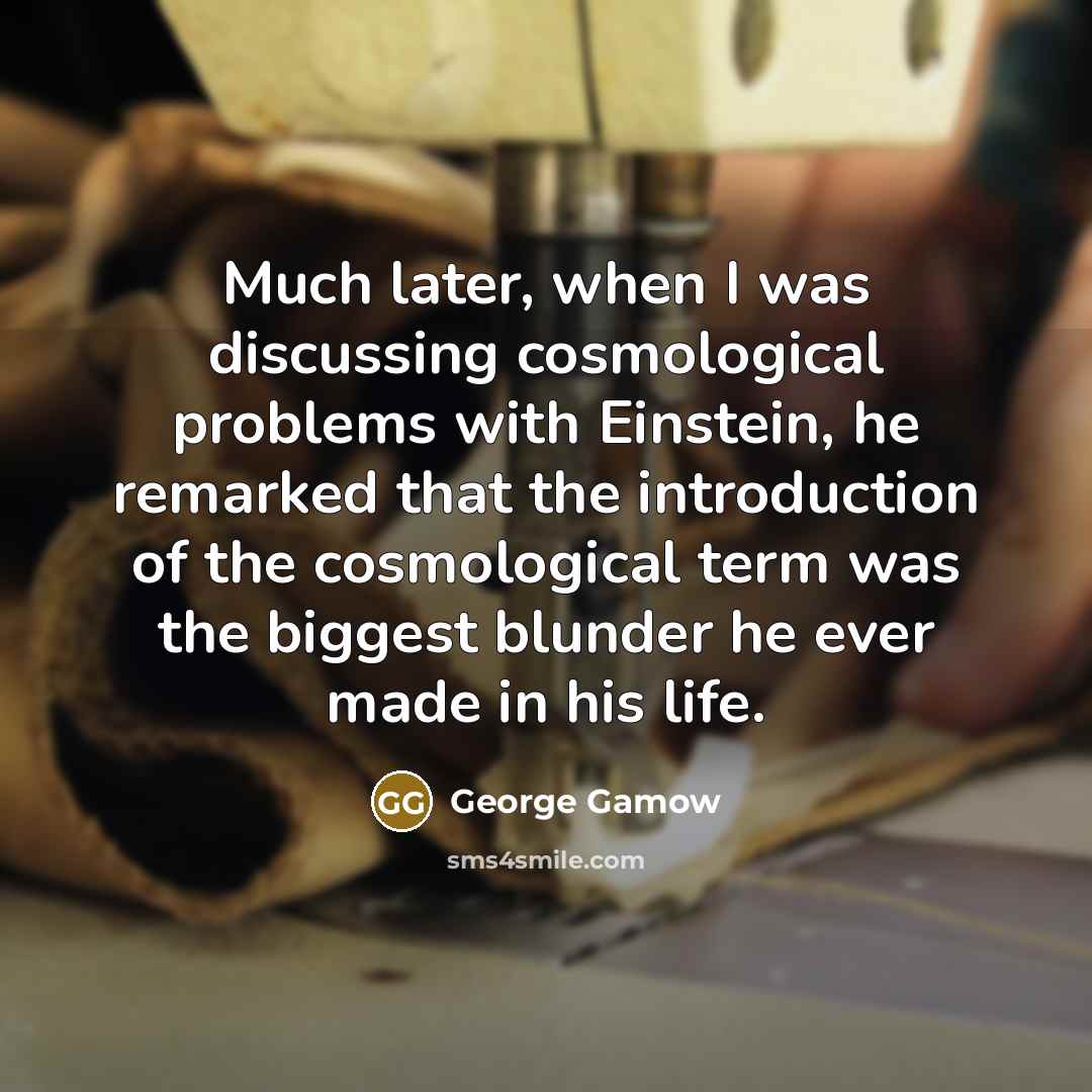 “Much later, when I was discussing cosmological problems with Einstein, he remarked that the introduction of the cosmological term was the biggest blunder he ever made in his life.” quote by George Gamow