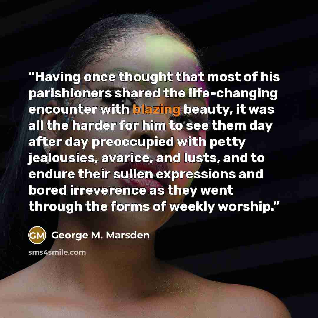 “Having once thought that most of his parishioners shared the life-changing encounter with blazing beauty, it was all the harder for him to see them day after day preoccupied with petty jealousies, avarice, and lusts, and to endure their sullen expressions and bored irreverence as they went through…” quote by George M. Marsden