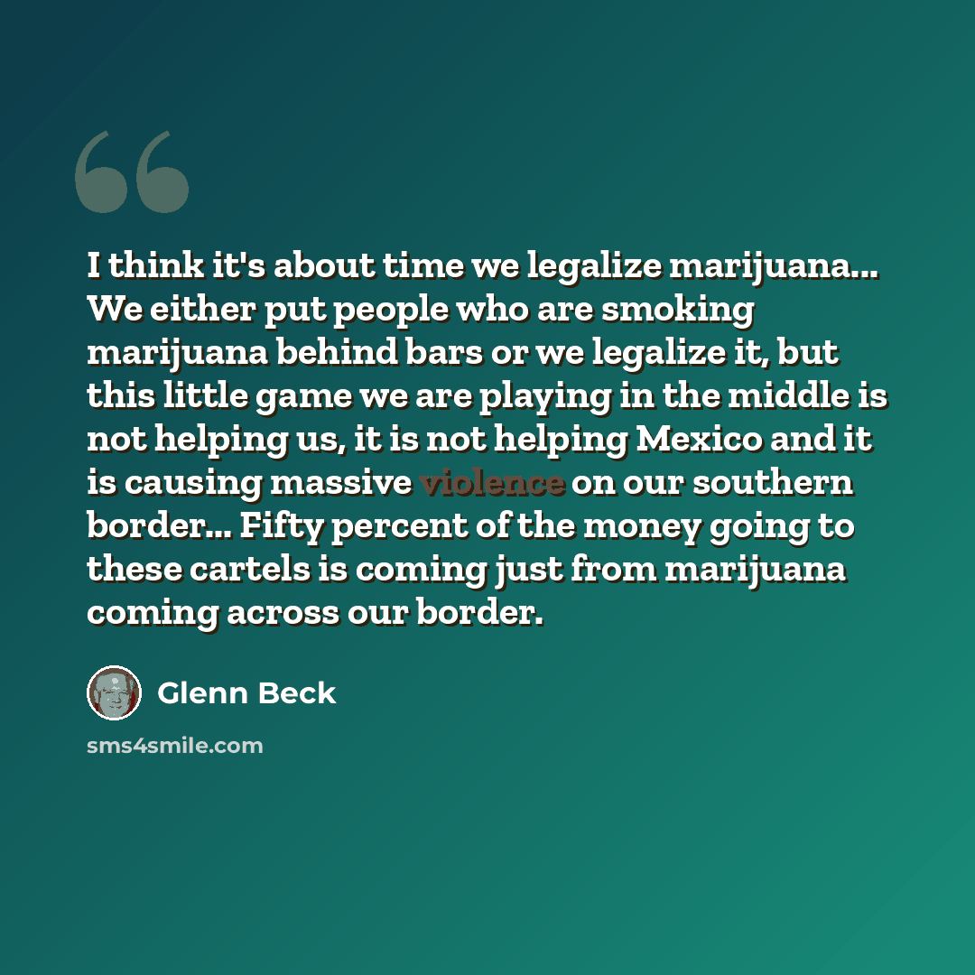 “I think it's about time we legalize marijuana... We either put people who are smoking marijuana behind bars or we legalize it, but this little game we are playing in the middle is not helping us, it is not helping Mexico and it is causing massive violence on our southern border... Fifty percent of…” quote by Glenn Beck