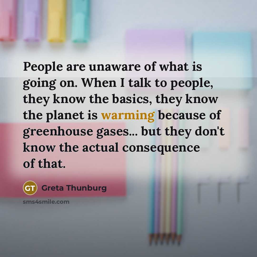 “People are unaware of what is going on. When I talk to people, they know the basics, they know the planet is warming because of greenhouse gases... but they don't know the actual consequence of that.” quote by Greta Thunburg