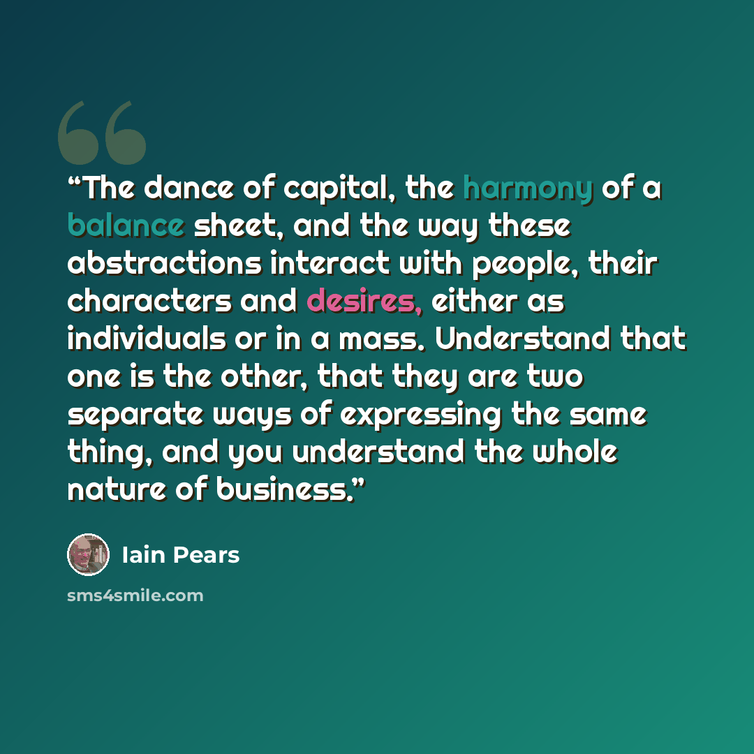 “The dance of capital, the harmony of a balance sheet, and the way these abstractions interact with people, their characters and desires, either as individuals or in a mass. Understand that one is the other, that they are two separate ways of expressing the same thing, and you understand the whole…” quote by Iain Pears