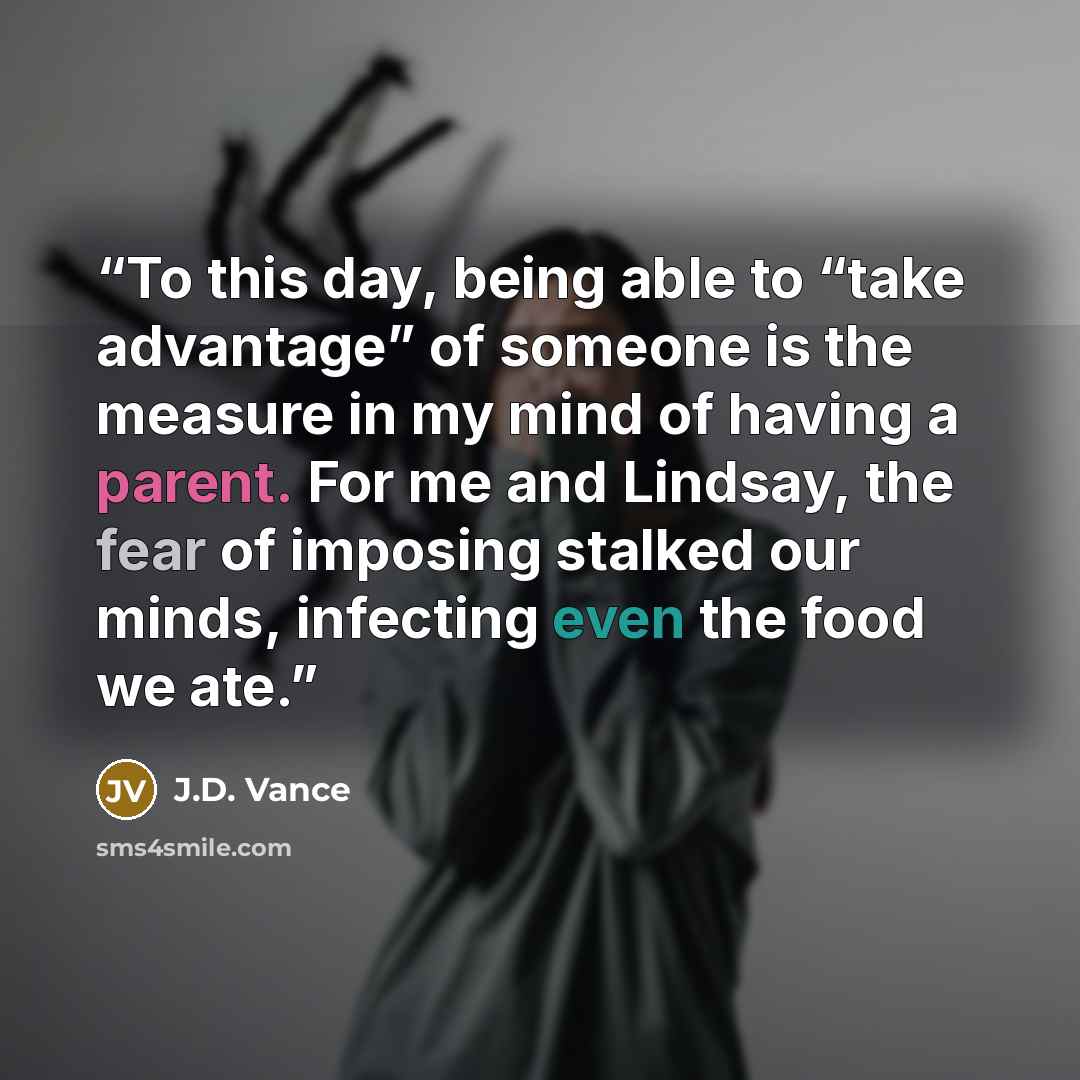 “To this day, being able to “take advantage” of someone is the measure in my mind of having a parent. For me and Lindsay, the fear of imposing stalked our minds, infecting even the food we ate.” quote by J.D. Vance
