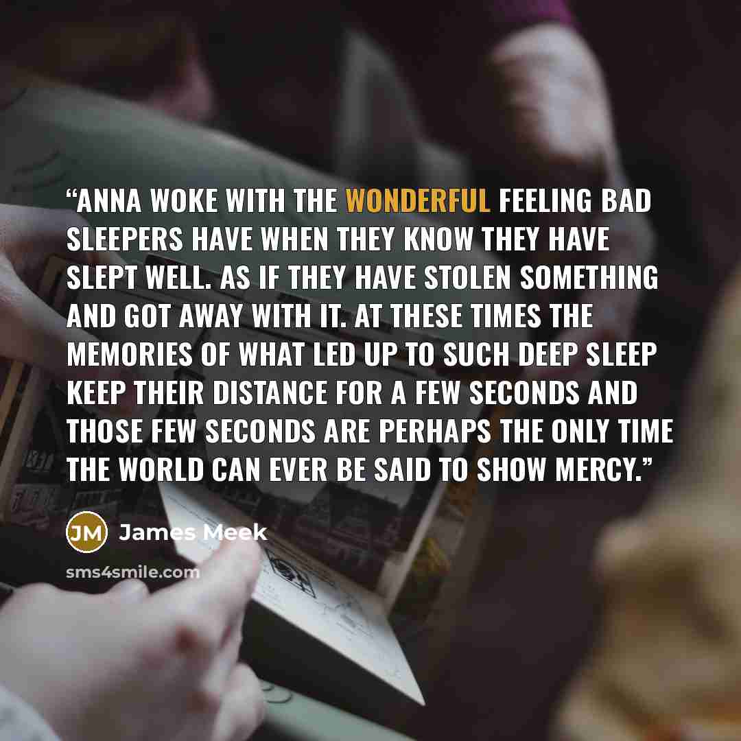 “Anna woke with the wonderful feeling bad sleepers have when they know they have slept well. As if they have stolen something and got away with it. At these times the memories of what led up to such deep sleep keep their distance for a few seconds and those few seconds are perhaps the only time the…” quote by James Meek