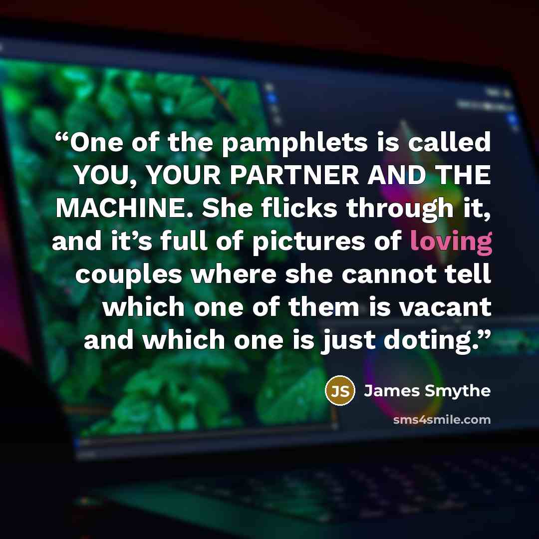 “One of the pamphlets is called YOU, YOUR PARTNER AND THE MACHINE. She flicks through it, and it’s full of pictures of loving couples where she cannot tell which one of them is vacant and which one is just doting.” quote by James Smythe