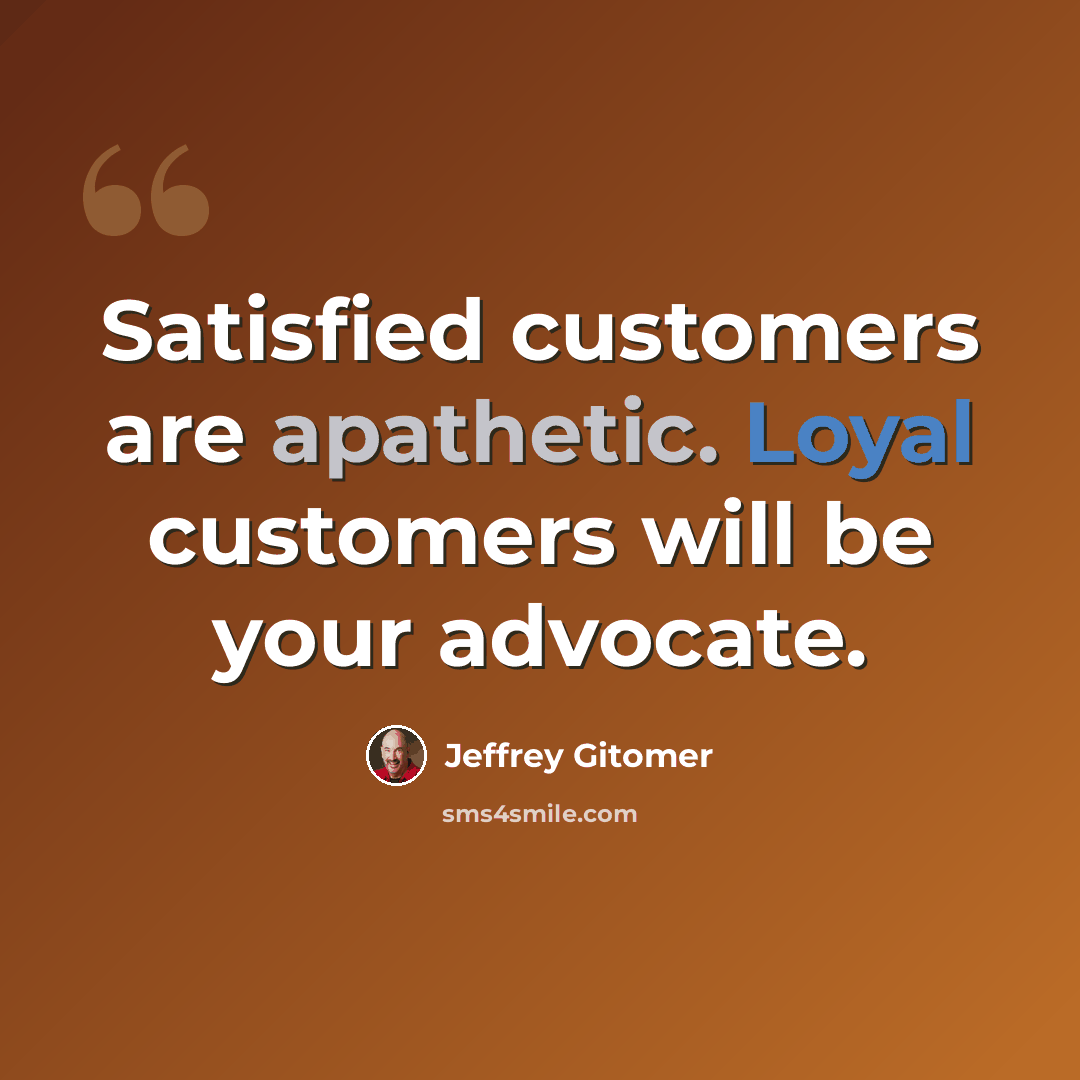 “Satisfied customers are apathetic. Loyal customers will be your advocate.” quote by Jeffrey Gitomer