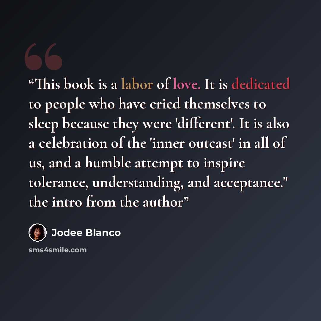 “This book is a labor of love. It is dedicated to people who have cried themselves to sleep because they were 'different'. It is also a celebration of the 'inner outcast' in all of us, and a humble attempt to inspire tolerance, understanding, and acceptance." the intro from the author” quote by Jodee Blanco
