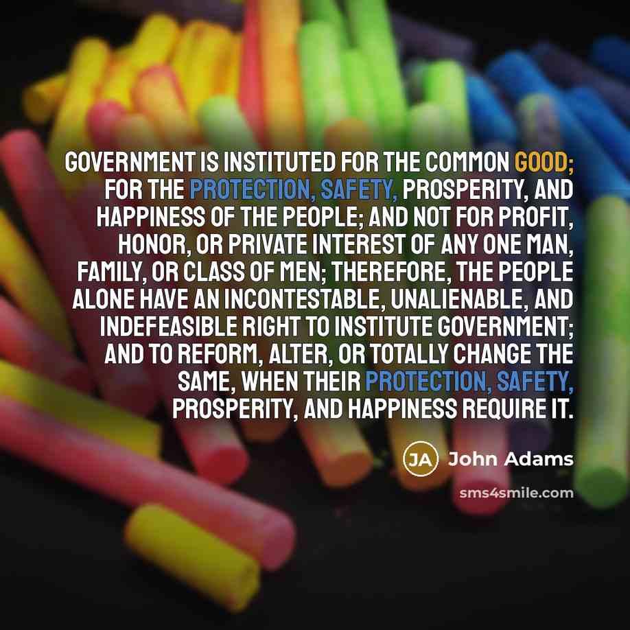 “Government is instituted for the common good; for the protection, safety, prosperity, and happiness of the people; and not for profit, honor, or private interest of any one man, family, or class of men; therefore, the people alone have an incontestable, unalienable, and indefeasible right to…” quote by John Adams