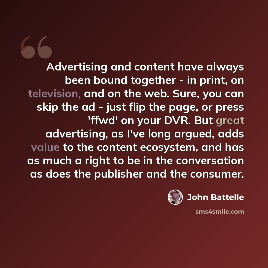 “Advertising and content have always been bound together - in print, on television, and on the web. Sure, you can skip the ad - just flip the page, or press 'ffwd' on your DVR. But great advertising, as I've long argued, adds value to the content ecosystem, and has as much a right to be in the…” quote by John Battelle