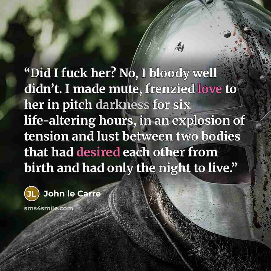 “Did I fuck her? No, I bloody well didn’t. I made mute, frenzied love to her in pitch darkness for six life-altering hours, in an explosion of tension and lust between two bodies that had desired each other from birth and had only the night to live.” quote by John le Carré