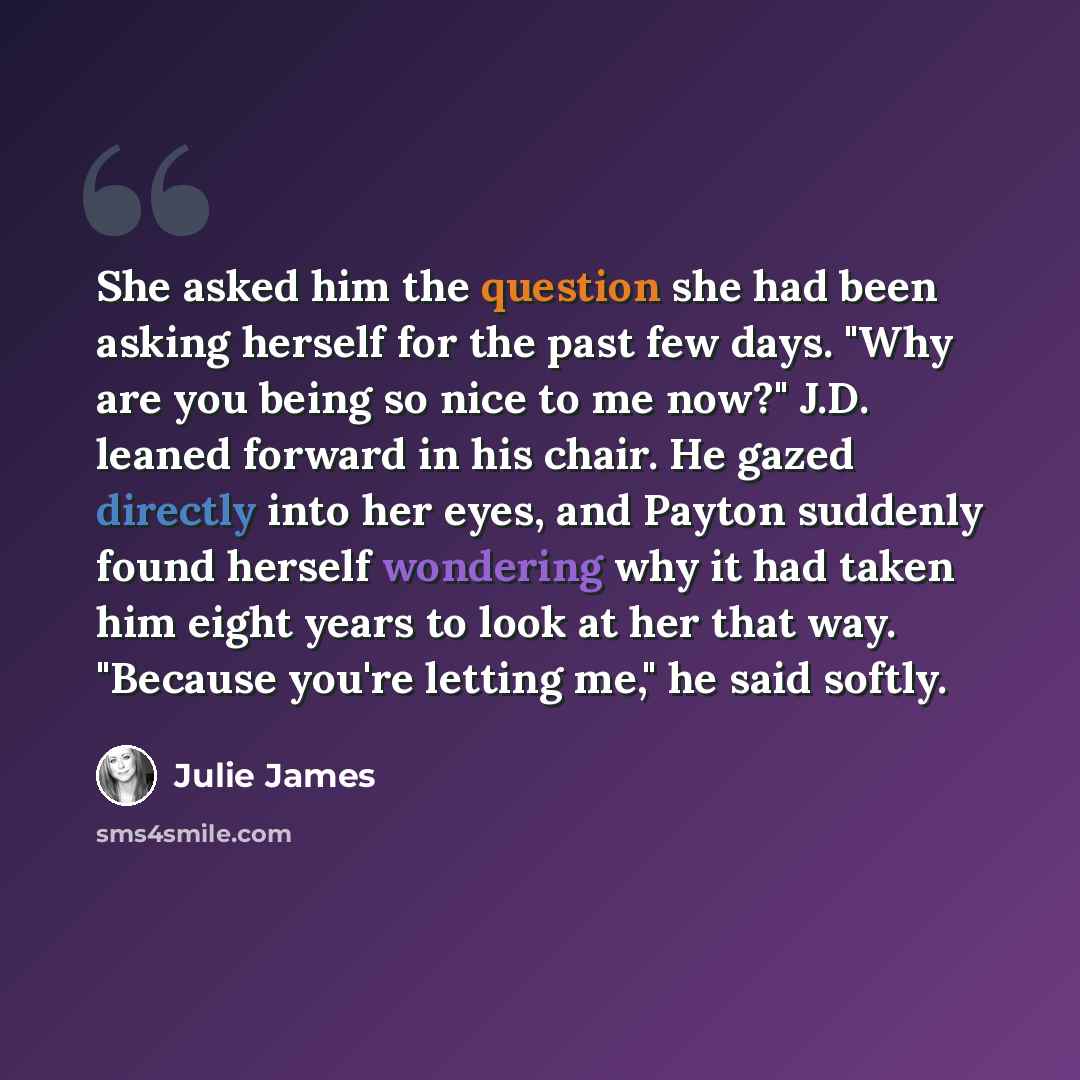 “She asked him the question she had been asking herself for the past few days. "Why are you being so nice to me now?" J.D. leaned forward in his chair. He gazed directly into her eyes, and Payton suddenly found herself wondering why it had taken him eight years to look at her that way. "Because…” quote by Julie James