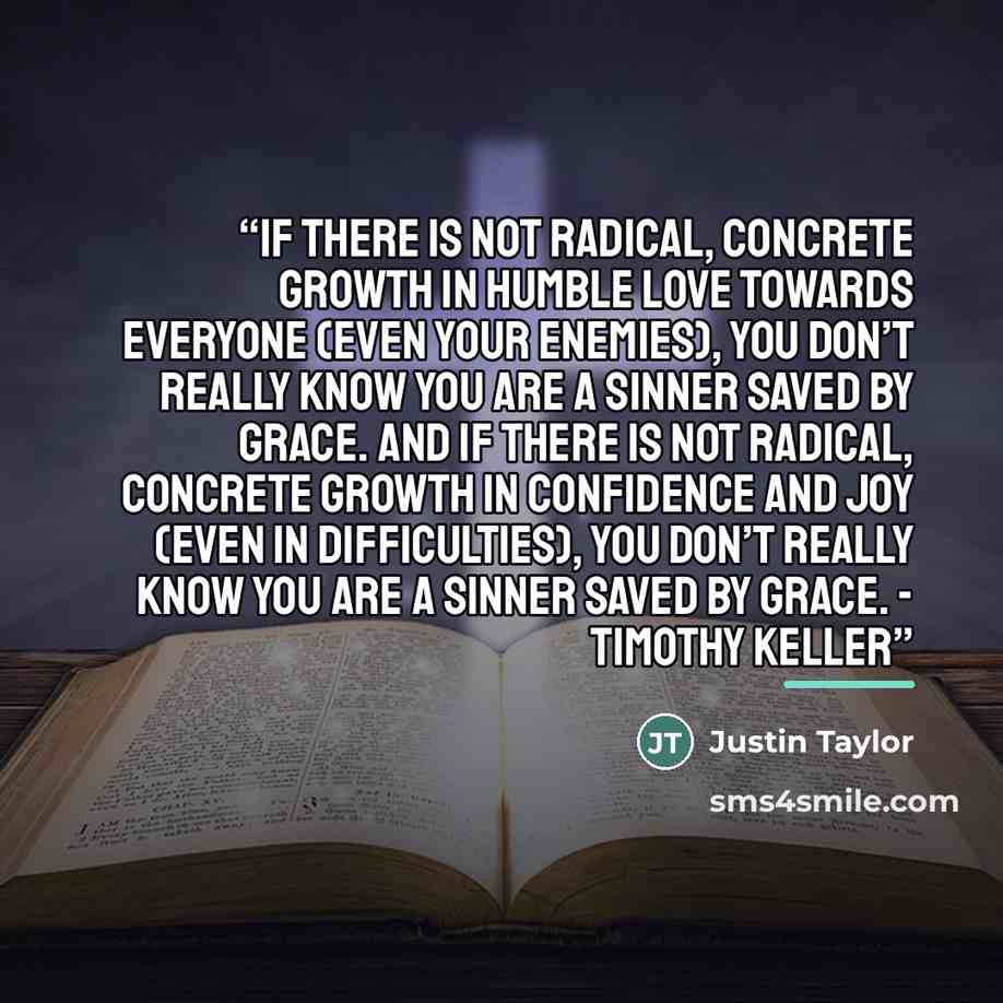 “If there is not radical, concrete growth in humble love towards everyone (even your enemies), you don’t really know you are a sinner saved by grace. And if there is not radical, concrete growth in confidence and joy (even in difficulties), you don’t really know you are a sinner saved by grace…” quote by Justin Taylor