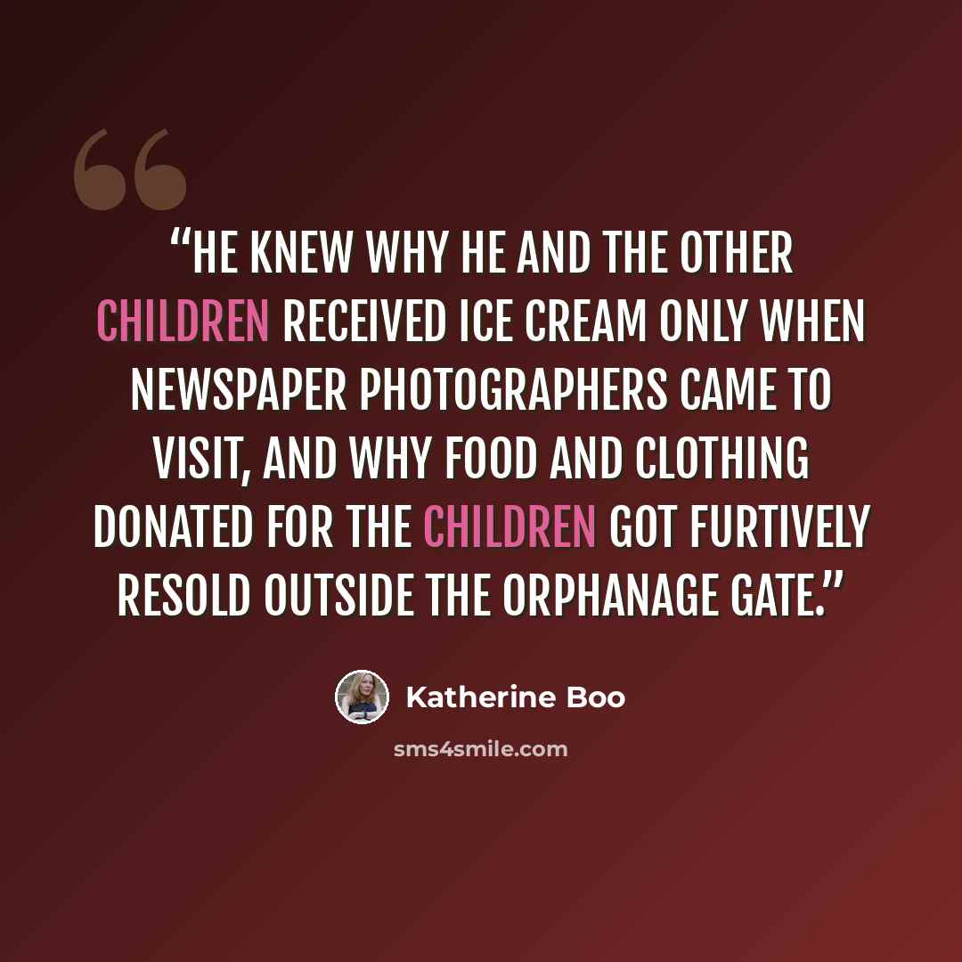 “He knew why he and the other children received ice cream only when newspaper photographers came to visit, and why food and clothing donated for the children got furtively resold outside the orphanage gate.” quote by Katherine Boo