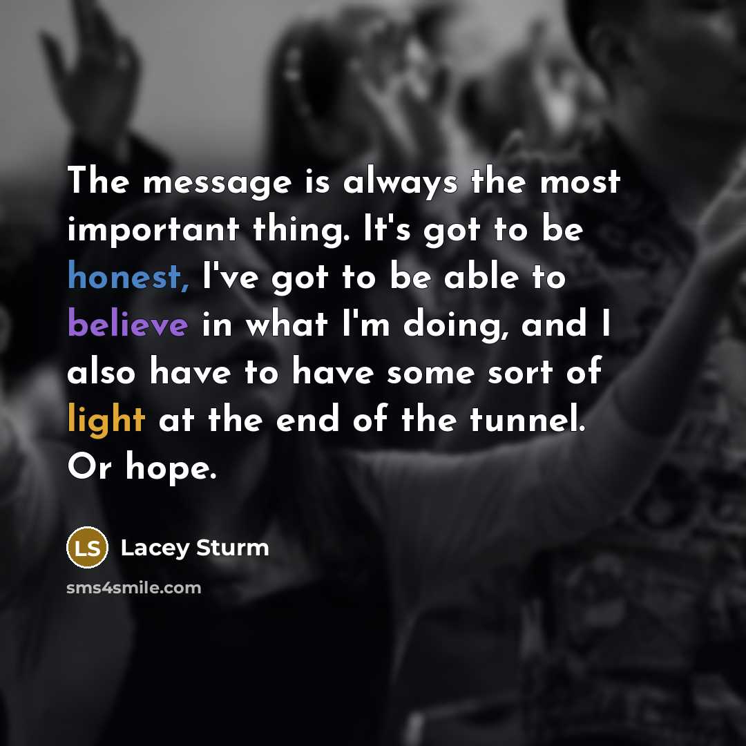 “The message is always the most important thing. It's got to be honest, I've got to be able to believe in what I'm doing, and I also have to have some sort of light at the end of the tunnel. Or hope.” quote by Lacey Sturm