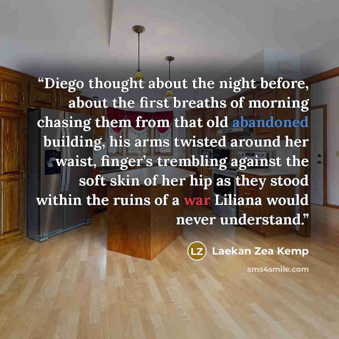 “Diego thought about the night before, about the first breaths of morning chasing them from that old abandoned building, his arms twisted around her waist, finger’s trembling against the soft skin of her hip as they stood within the ruins of a war Liliana would never understand.” quote by Laekan Zea Kemp