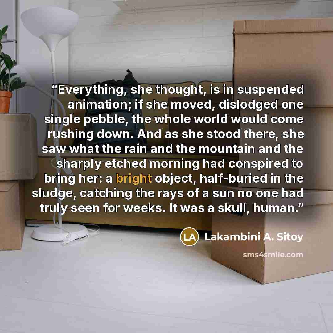 “Everything, she thought, is in suspended animation; if she moved, dislodged one single pebble, the whole world would come rushing down. And as she stood there, she saw what the rain and the mountain and the sharply etched morning had conspired to bring her: a bright object, half-buried in the…” quote by Lakambini A. Sitoy