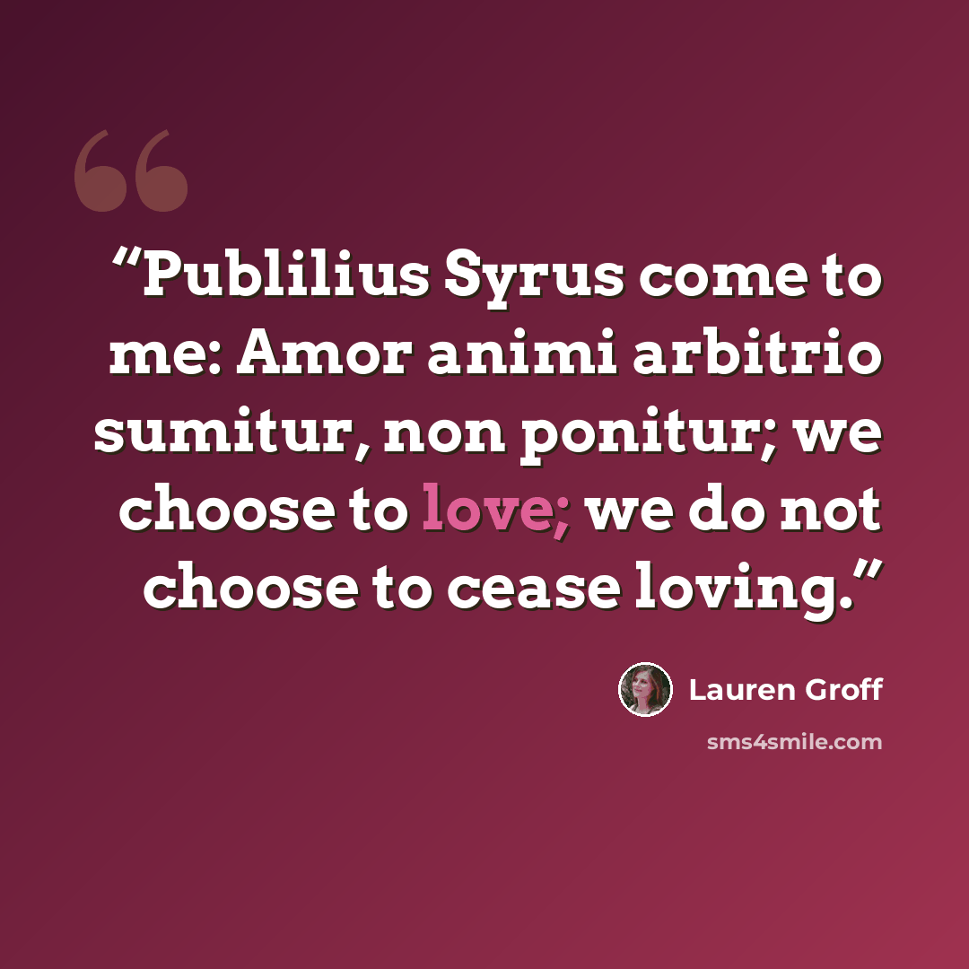 “Publilius Syrus come to me: Amor animi arbitrio sumitur, non ponitur; we choose to love; we do not choose to cease loving.” quote by Lauren Groff
